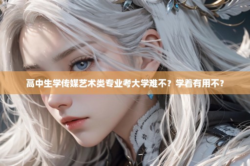 高中生学传媒艺术类专业考大学难不？学着有用不？