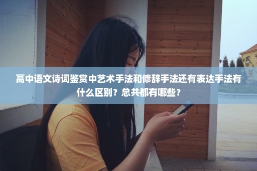 高中语文诗词鉴赏中艺术手法和修辞手法还有表达手法有什么区别？总共都有哪些？