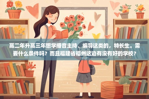 高二年升高三年想学播音主持、编导这类的，特长生。需要什么条件吗？而且福建省福州这边有没有好的学校？