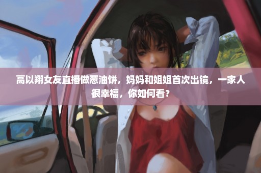 高以翔女友直播做葱油饼，妈妈和姐姐首次出镜，一家人很幸福，你如何看？