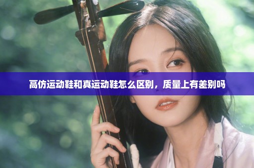 高仿运动鞋和真运动鞋怎么区别，质量上有差别吗