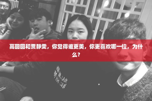 高圆圆和贾静雯，你觉得谁更美，你更喜欢哪一位，为什么？