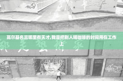 高尔基名言哪里有天才,我是把别人喝咖啡的时间用在工作上