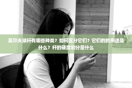 高尔夫球杆有哪些种类？如何区分它们？它们的的用途是什么？杆的硬度划分是什么