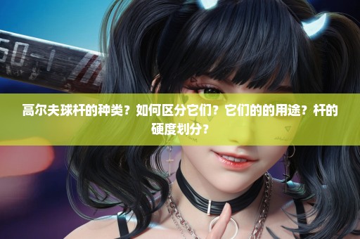 高尔夫球杆的种类？如何区分它们？它们的的用途？杆的硬度划分？