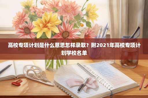 高校专项计划是什么意思怎样录取？附2021年高校专项计划学校名单