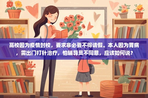 高校因为疫情封校，要求非必要不得请假。本人因为胃病，需出门打针治疗，怕辅导员不同意，应该如何说？