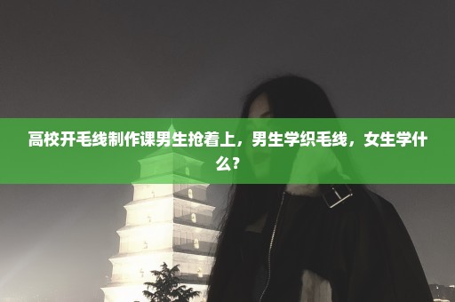 高校开毛线制作课男生抢着上，男生学织毛线，女生学什么？