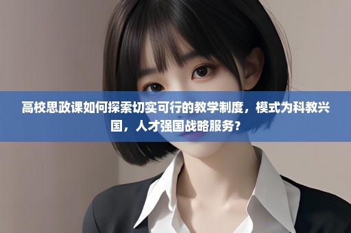 高校思政课如何探索切实可行的教学制度，模式为科教兴国，人才强国战略服务？