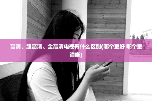高清、超高清、全高清电视有什么区别(哪个更好 哪个更清晰)
