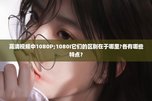 高清视频中1080P;1080I它们的区别在于哪里?各有哪些特点？