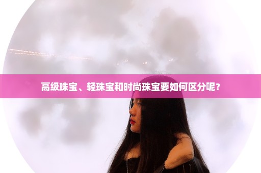 高级珠宝、轻珠宝和时尚珠宝要如何区分呢？
