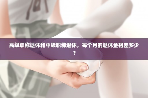 高级职称退休和中级职称退休，每个月的退休金相差多少？