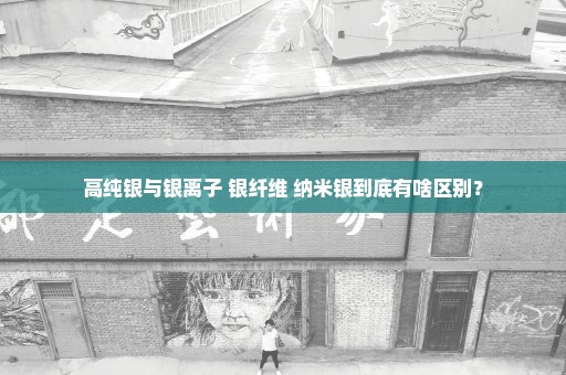 高纯银与银离子 银纤维 纳米银到底有啥区别？
