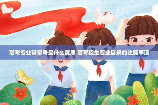 高考专业带星号是什么意思 高考招生专业目录的注意事项