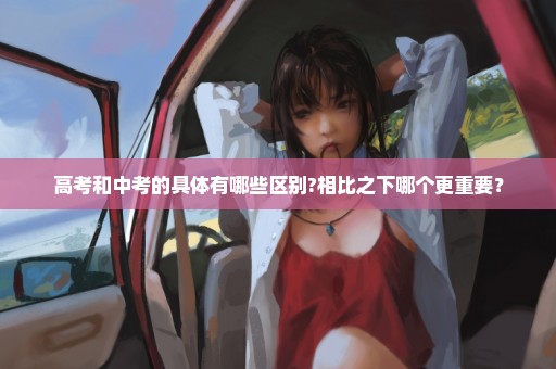 高考和中考的具体有哪些区别?相比之下哪个更重要？