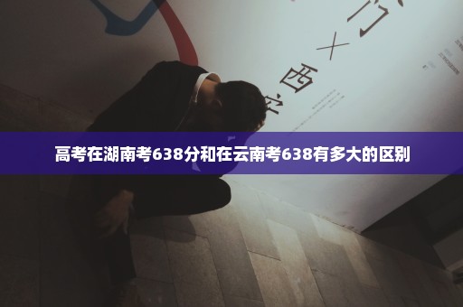 高考在湖南考638分和在云南考638有多大的区别