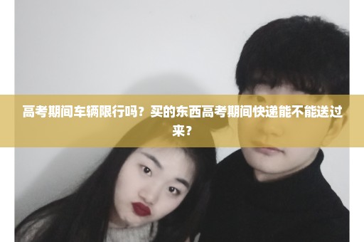 高考期间车辆限行吗？买的东西高考期间快递能不能送过来？