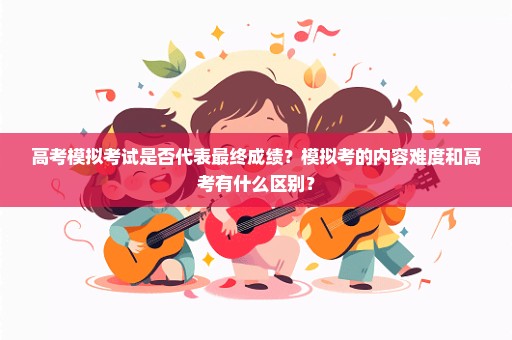 高考模拟考试是否代表最终成绩？模拟考的内容难度和高考有什么区别？