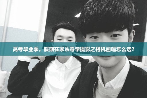 高考毕业季，假期在家从零学摄影之相机画幅怎么选？