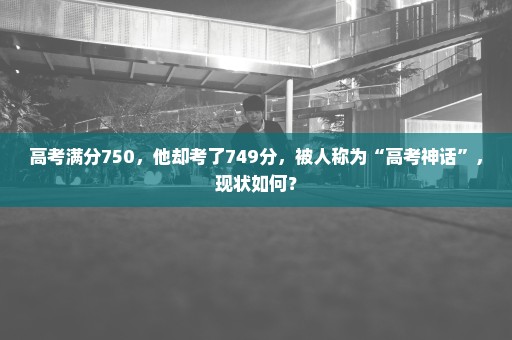 高考满分750，他却考了749分，被人称为“高考神话”，现状如何？