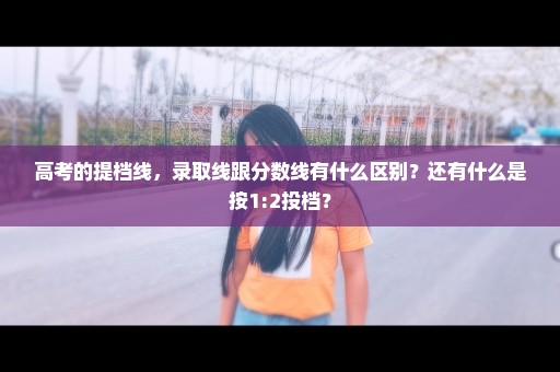 高考的提档线，录取线跟分数线有什么区别？还有什么是按1:2投档？