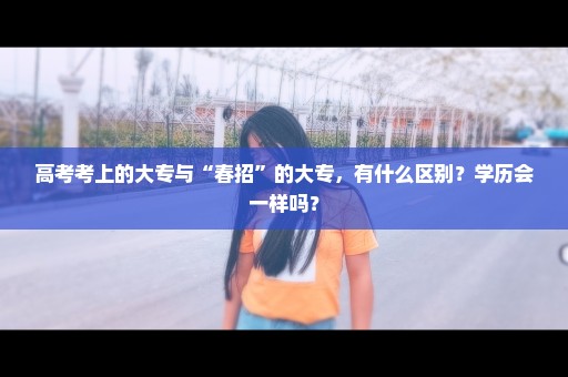 高考考上的大专与“春招”的大专，有什么区别？学历会一样吗？
