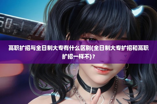 高职扩招与全日制大专有什么区别(全日制大专扩招和高职扩招一样不)？