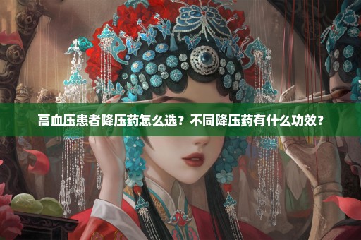 高血压患者降压药怎么选？不同降压药有什么功效？