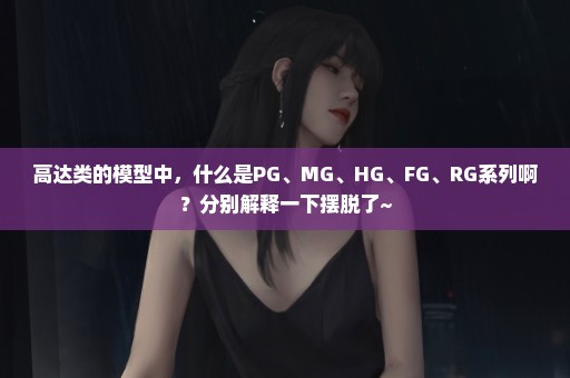 高达类的模型中，什么是PG、MG、HG、FG、RG系列啊？分别解释一下摆脱了~