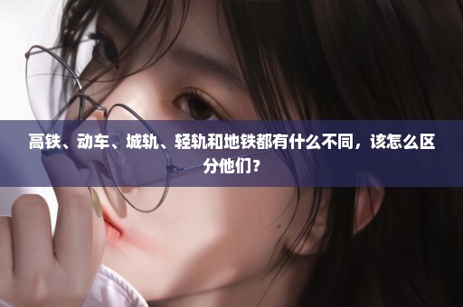 高铁、动车、城轨、轻轨和地铁都有什么不同，该怎么区分他们？