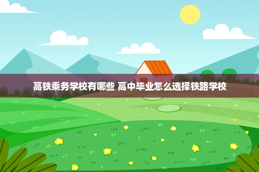 高铁乘务学校有哪些 高中毕业怎么选择铁路学校