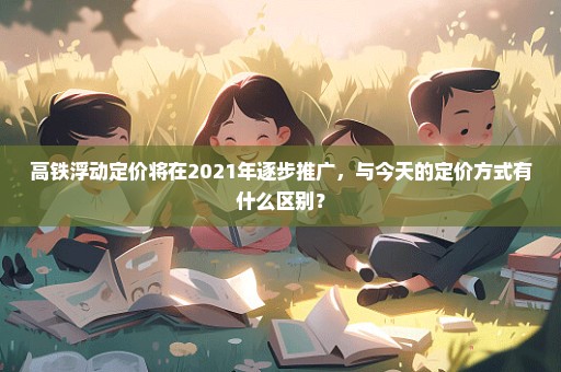 高铁浮动定价将在2021年逐步推广，与今天的定价方式有什么区别？