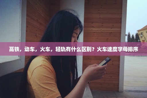 高铁，动车，火车，轻轨有什么区别？火车速度字母排序