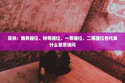高铁：商务座位、特等座位、一等座位、二等座位各代表什么意思请问