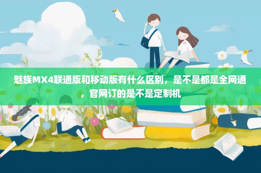 魅族MX4联通版和移动版有什么区别，是不是都是全网通，官网订的是不是定制机