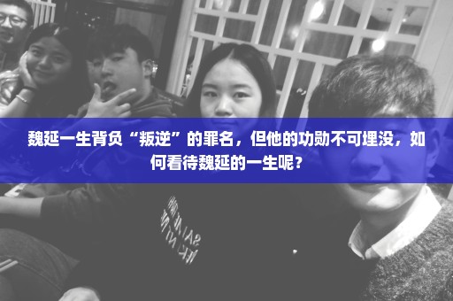 魏延一生背负“叛逆”的罪名，但他的功勋不可埋没，如何看待魏延的一生呢？