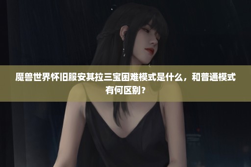 魔兽世界怀旧服安其拉三宝困难模式是什么，和普通模式有何区别？