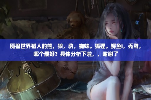 魔兽世界猎人的熊，狼，豹，蜘蛛。狐狸。鳄鱼i，秃鹫，哪个最好？具体分析下啦，，谢谢了