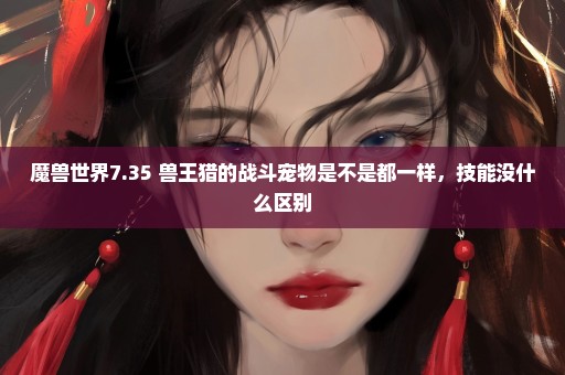 魔兽世界7.35 兽王猎的战斗宠物是不是都一样，技能没什么区别