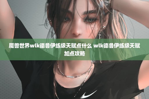 魔兽世界wlk德鲁伊练级天赋点什么 wlk德鲁伊练级天赋加点攻略