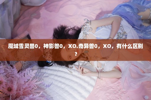 魔域雪灵兽0，神影兽0，XO.奇异兽0，XO，有什么区别？