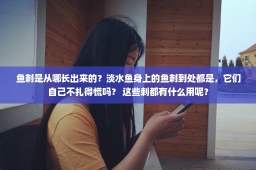 鱼刺是从哪长出来的？淡水鱼身上的鱼刺到处都是，它们自己不扎得慌吗？ 这些刺都有什么用呢？