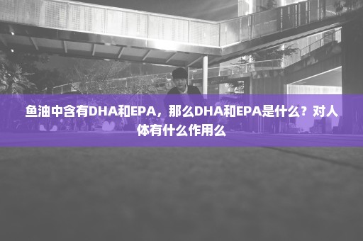 鱼油中含有DHA和EPA，那么DHA和EPA是什么？对人体有什么作用么
