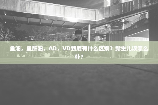 鱼油，鱼肝油，AD，VD到底有什么区别？新生儿该怎么补？