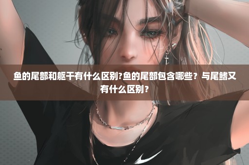 鱼的尾部和躯干有什么区别?鱼的尾部包含哪些？与尾鳍又有什么区别？