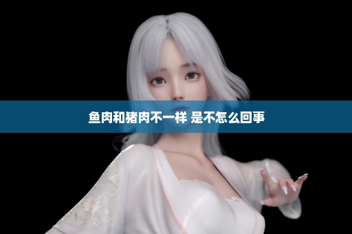 鱼肉和猪肉不一样 是不怎么回事