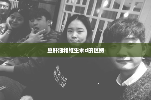 鱼肝油和维生素d的区别