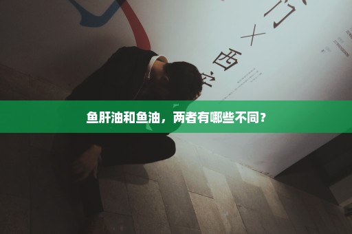 鱼肝油和鱼油，两者有哪些不同？