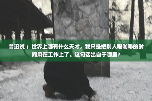 鲁迅说 ；世界上哪有什么天才，我只是把别人喝咖啡的时间用在工作上了。这句话出自于哪里？